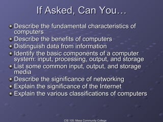 If Asked, Can You… Describe the fundamental characteristics of computers Describe the benefits of computers  Distinguish data from information Identify the basic components of a computer system: input, processing, output, and storage List some common input, output, and storage media  Describe the significance of networking Explain the significance of the Internet Explain the various classifications of computers 