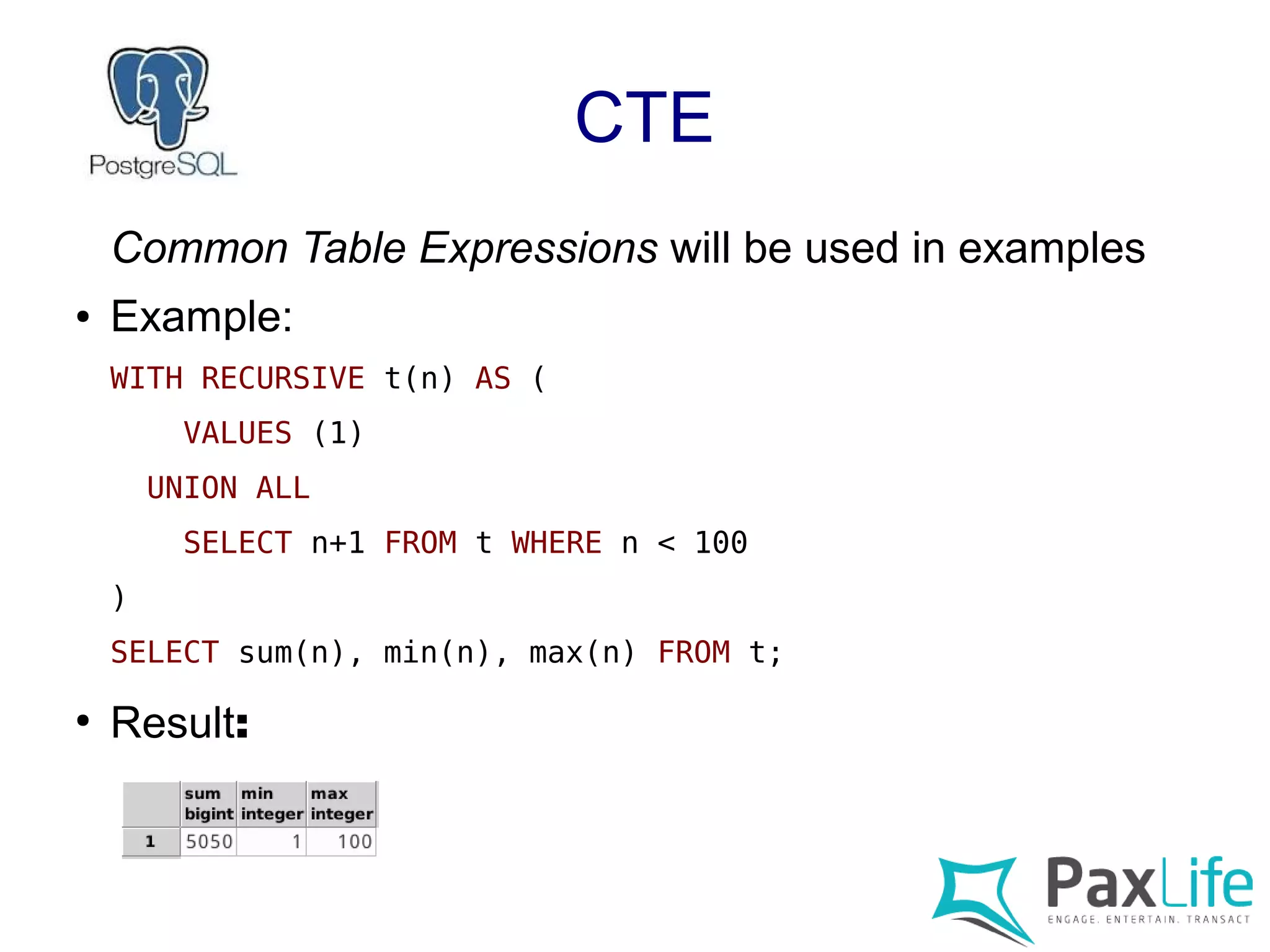 CTE
Common Table Expressions will be used in examples
● Example:
WITH RECURSIVE t(n) AS (
VALUES (1)
UNION ALL
SELECT n+1 FROM t WHERE n < 100
)
SELECT sum(n), min(n), max(n) FROM t;
●
Result:
 