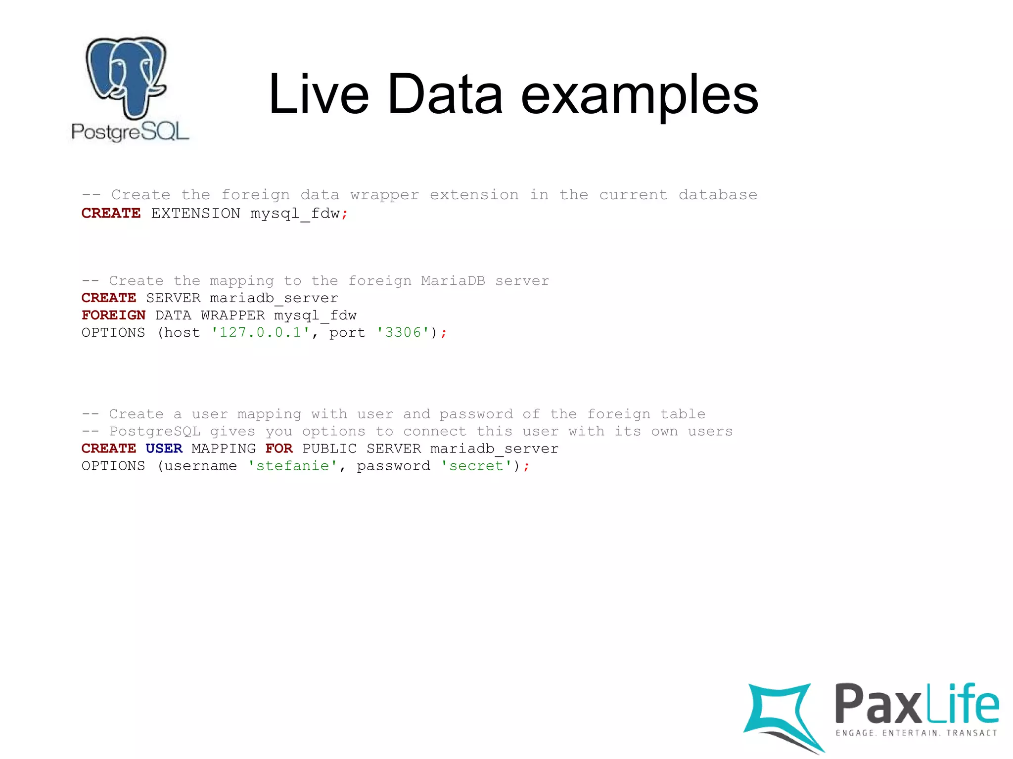 Live Data examples
-- Create the foreign data wrapper extension in the current database
CREATE EXTENSION mysql_fdw;
-- Create the mapping to the foreign MariaDB server
CREATE SERVER mariadb_server
FOREIGN DATA WRAPPER mysql_fdw
OPTIONS (host '127.0.0.1', port '3306');
-- Create a user mapping with user and password of the foreign table
-- PostgreSQL gives you options to connect this user with its own users
CREATE USER MAPPING FOR PUBLIC SERVER mariadb_server
OPTIONS (username 'stefanie', password 'secret');
 