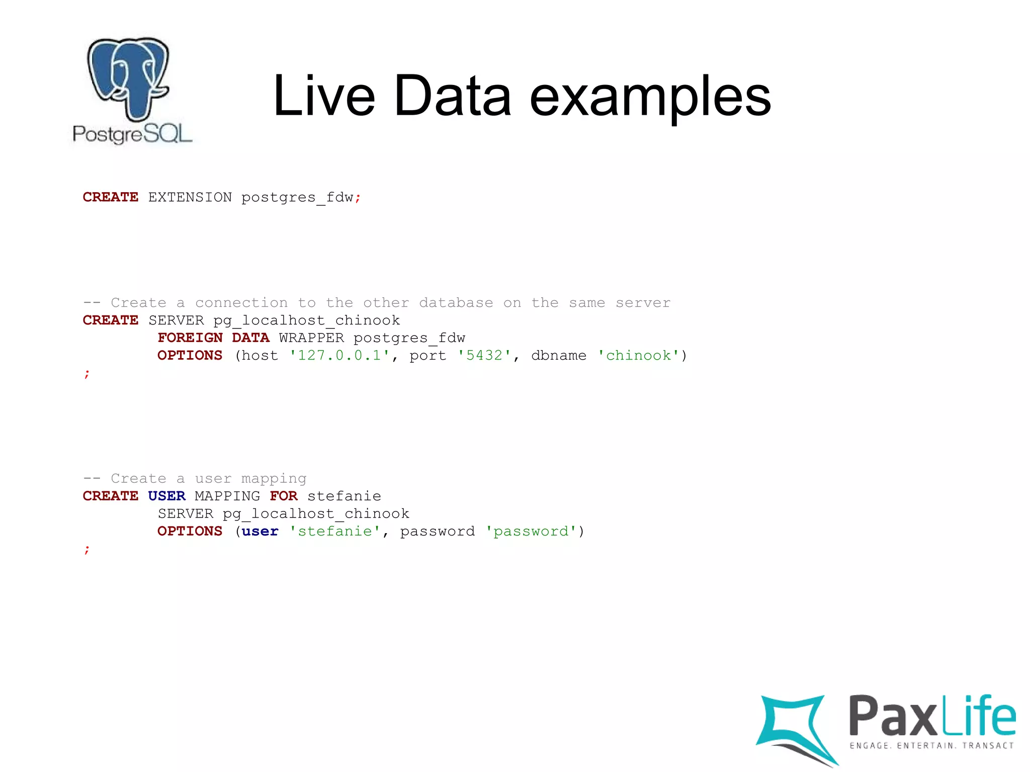 Live Data examples
CREATE EXTENSION postgres_fdw;
-- Create a connection to the other database on the same server
CREATE SERVER pg_localhost_chinook
FOREIGN DATA WRAPPER postgres_fdw
OPTIONS (host '127.0.0.1', port '5432', dbname 'chinook')
;
-- Create a user mapping
CREATE USER MAPPING FOR stefanie
SERVER pg_localhost_chinook
OPTIONS (user 'stefanie', password 'password')
;
 