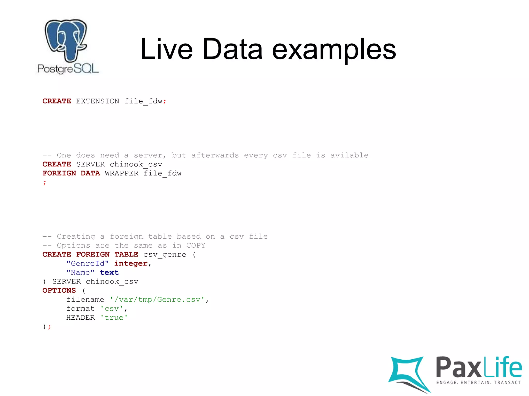 Live Data examples
CREATE EXTENSION file_fdw;
-- One does need a server, but afterwards every csv file is avilable
CREATE SERVER chinook_csv
FOREIGN DATA WRAPPER file_fdw
;
-- Creating a foreign table based on a csv file
-- Options are the same as in COPY
CREATE FOREIGN TABLE csv_genre (
"GenreId" integer,
"Name" text
) SERVER chinook_csv
OPTIONS (
filename '/var/tmp/Genre.csv',
format 'csv',
HEADER 'true'
);
 