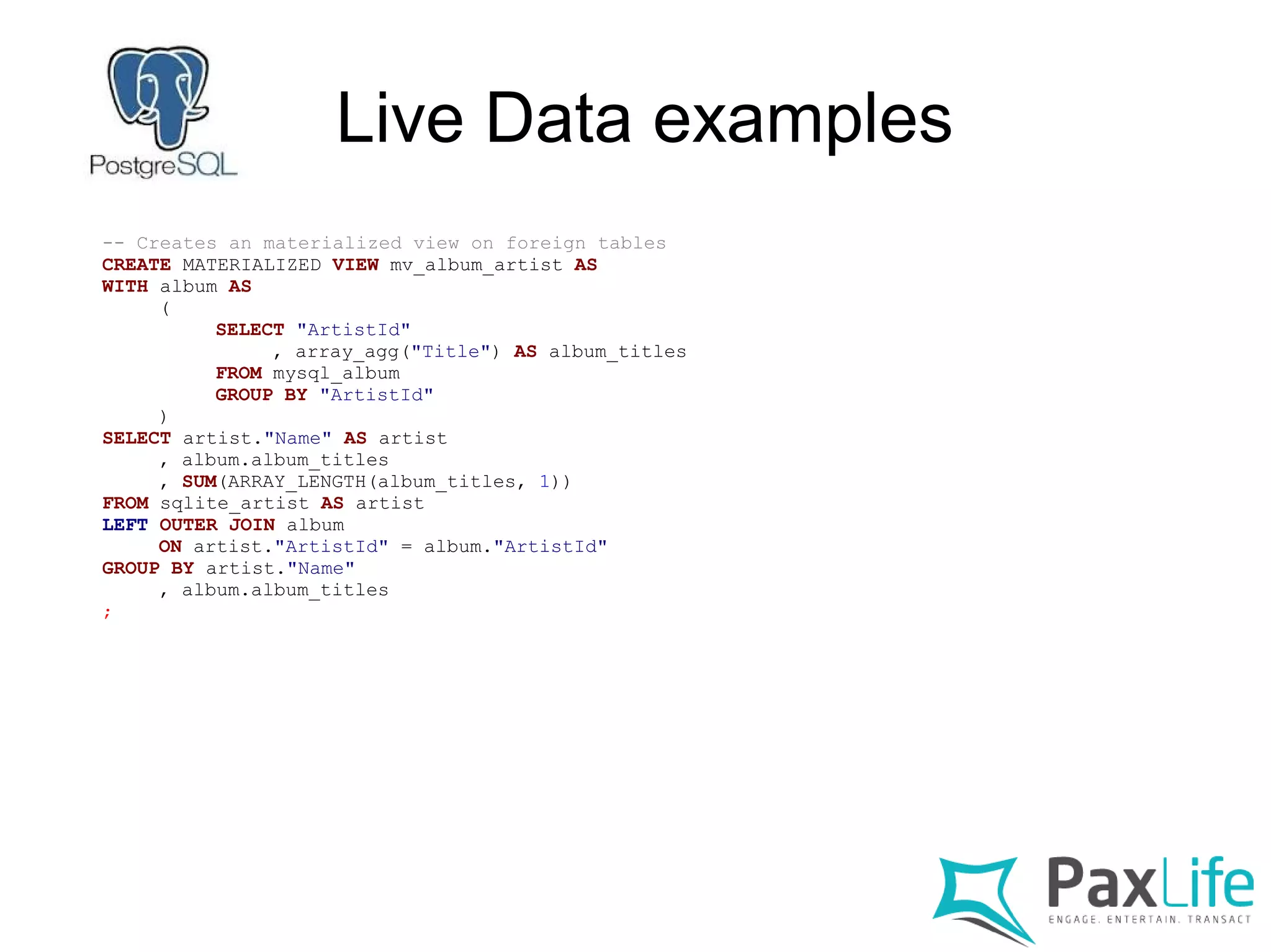 Live Data examples
-- Creates an materialized view on foreign tables
CREATE MATERIALIZED VIEW mv_album_artist AS
WITH album AS
(
SELECT "ArtistId"
, array_agg("Title") AS album_titles
FROM mysql_album
GROUP BY "ArtistId"
)
SELECT artist."Name" AS artist
, album.album_titles
, SUM(ARRAY_LENGTH(album_titles, 1))
FROM sqlite_artist AS artist
LEFT OUTER JOIN album
ON artist."ArtistId" = album."ArtistId"
GROUP BY artist."Name"
, album.album_titles
;
 