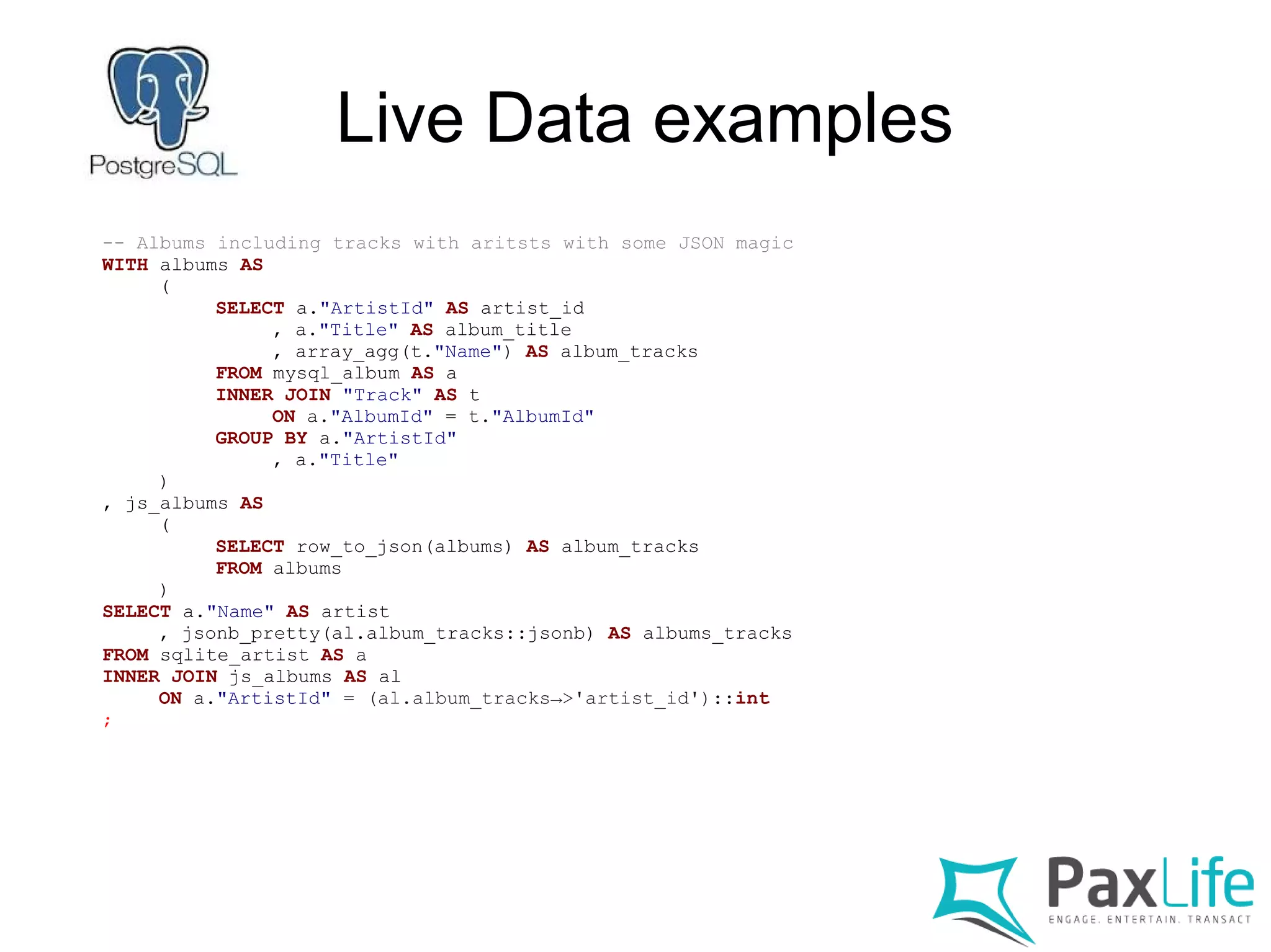 Live Data examples
-- Albums including tracks with aritsts with some JSON magic
WITH albums AS
(
SELECT a."ArtistId" AS artist_id
, a."Title" AS album_title
, array_agg(t."Name") AS album_tracks
FROM mysql_album AS a
INNER JOIN "Track" AS t
ON a."AlbumId" = t."AlbumId"
GROUP BY a."ArtistId"
, a."Title"
)
, js_albums AS
(
SELECT row_to_json(albums) AS album_tracks
FROM albums
)
SELECT a."Name" AS artist
, jsonb_pretty(al.album_tracks::jsonb) AS albums_tracks
FROM sqlite_artist AS a
INNER JOIN js_albums AS al
ON a."ArtistId" = (al.album_tracks→>'artist_id')::int
;
 