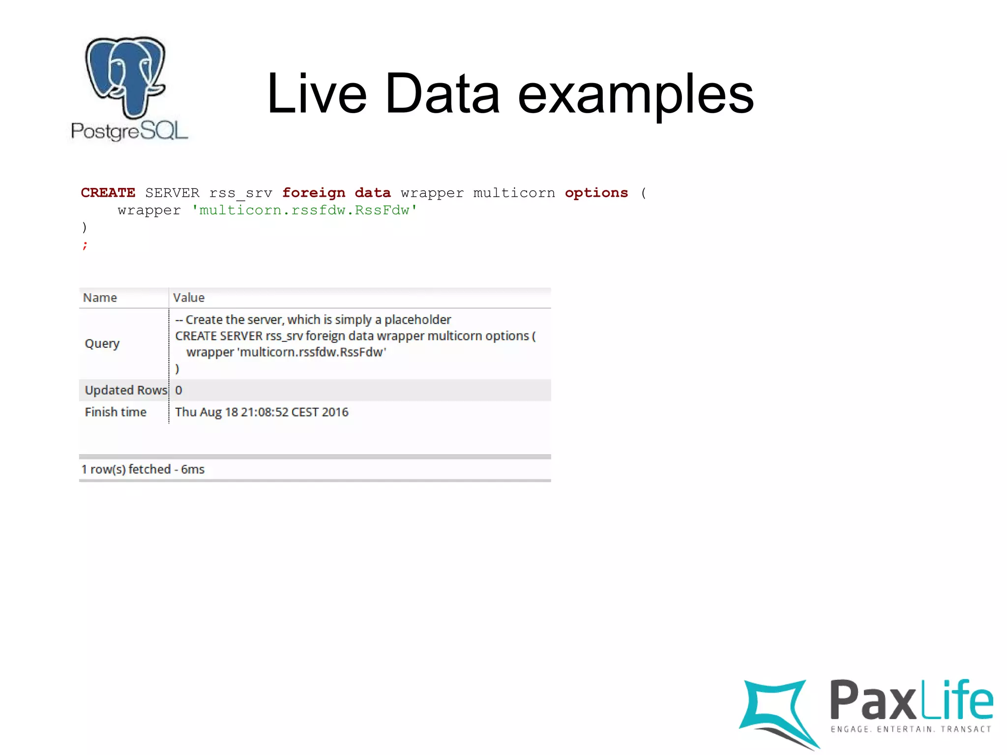 Live Data examples
CREATE SERVER rss_srv foreign data wrapper multicorn options (
wrapper 'multicorn.rssfdw.RssFdw'
)
;
 