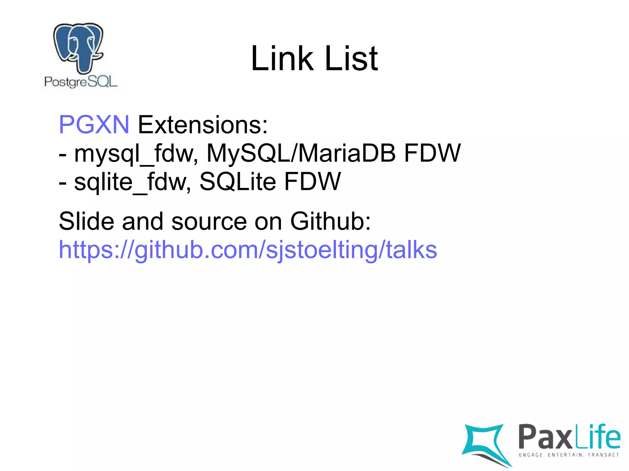 Link List
PGXN Extensions:
- mysql_fdw, MySQL/MariaDB FDW
- sqlite_fdw, SQLite FDW
Slide and source on Github:
https://github.com/sjstoelting/talks
 