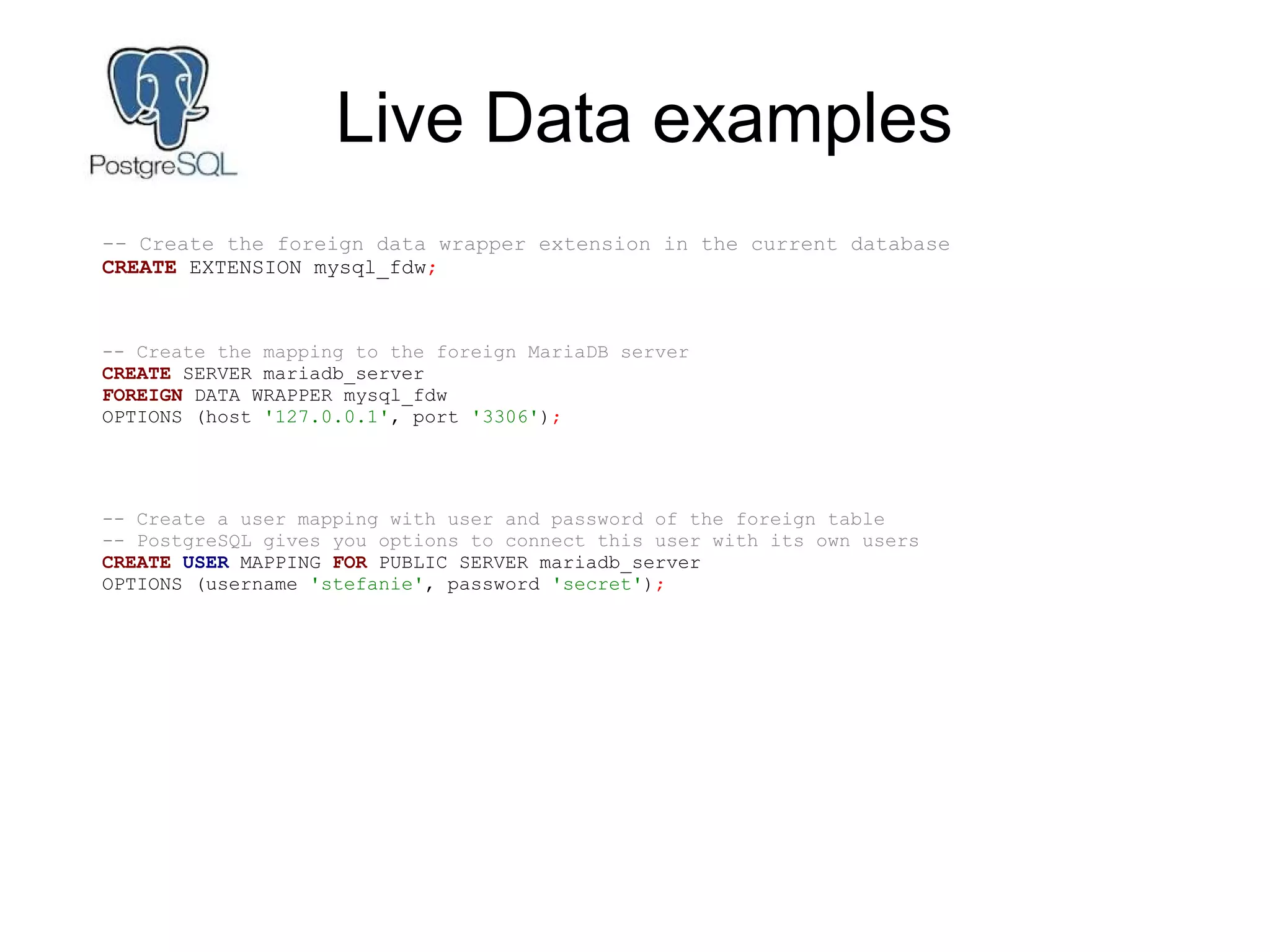 Live Data examples
-- Create the foreign data wrapper extension in the current database
CREATE EXTENSION mysql_fdw;
-- Create the mapping to the foreign MariaDB server
CREATE SERVER mariadb_server
FOREIGN DATA WRAPPER mysql_fdw
OPTIONS (host '127.0.0.1', port '3306');
-- Create a user mapping with user and password of the foreign table
-- PostgreSQL gives you options to connect this user with its own users
CREATE USER MAPPING FOR PUBLIC SERVER mariadb_server
OPTIONS (username 'stefanie', password 'secret');
 