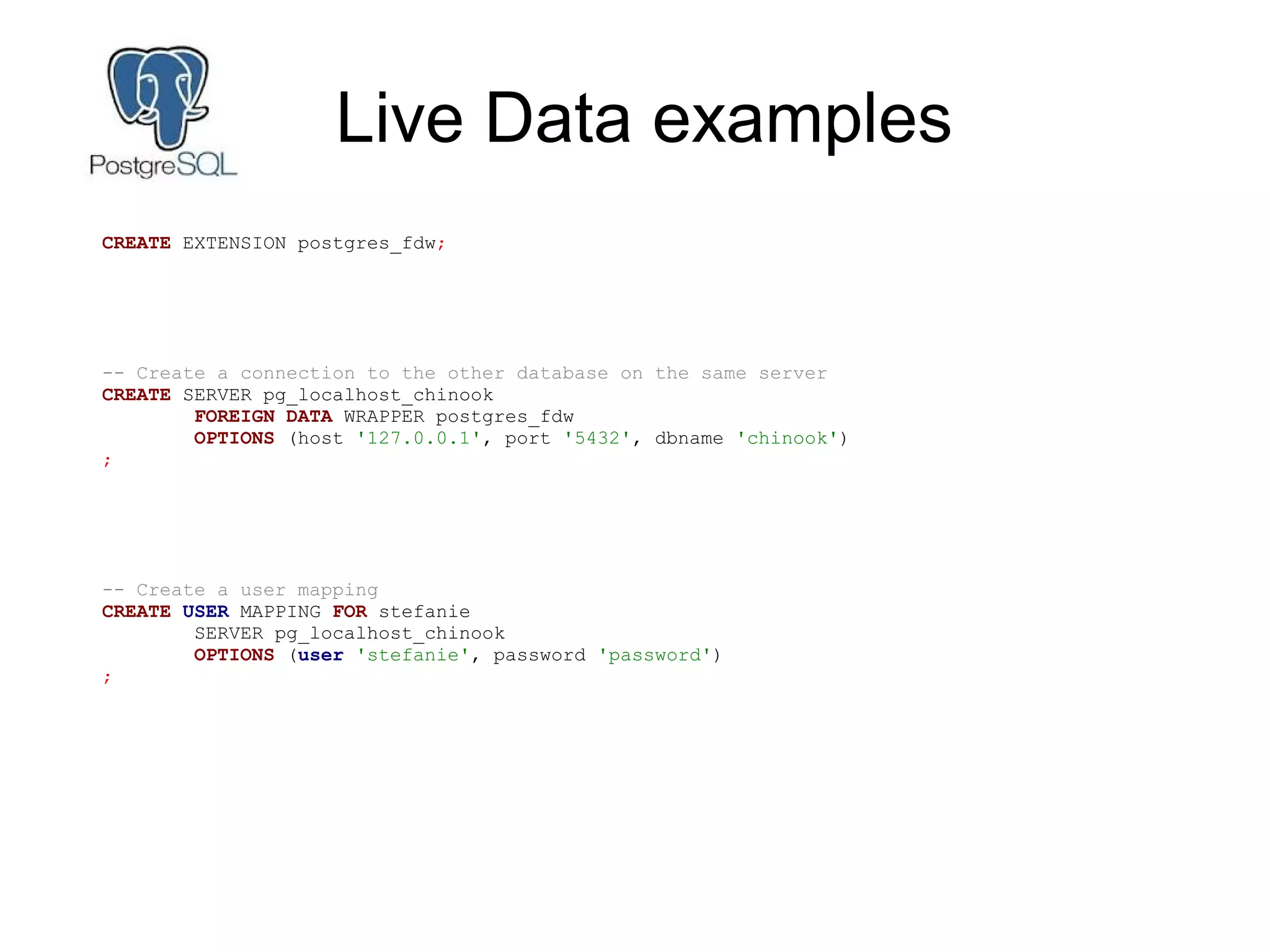 Live Data examples
CREATE EXTENSION postgres_fdw;
-- Create a connection to the other database on the same server
CREATE SERVER pg_localhost_chinook
FOREIGN DATA WRAPPER postgres_fdw
OPTIONS (host '127.0.0.1', port '5432', dbname 'chinook')
;
-- Create a user mapping
CREATE USER MAPPING FOR stefanie
SERVER pg_localhost_chinook
OPTIONS (user 'stefanie', password 'password')
;
 