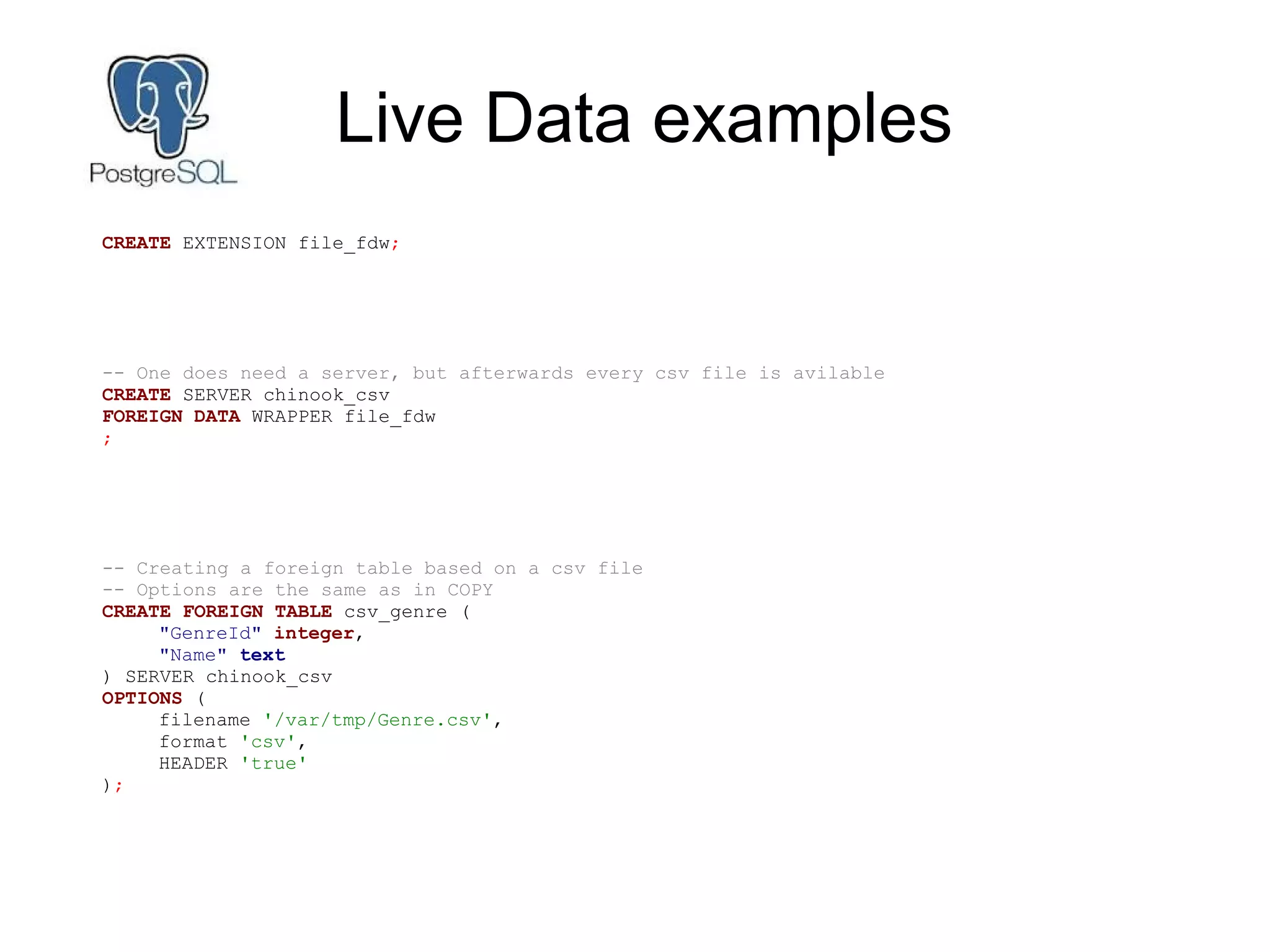 Live Data examples
CREATE EXTENSION file_fdw;
-- One does need a server, but afterwards every csv file is avilable
CREATE SERVER chinook_csv
FOREIGN DATA WRAPPER file_fdw
;
-- Creating a foreign table based on a csv file
-- Options are the same as in COPY
CREATE FOREIGN TABLE csv_genre (
"GenreId" integer,
"Name" text
) SERVER chinook_csv
OPTIONS (
filename '/var/tmp/Genre.csv',
format 'csv',
HEADER 'true'
);
 