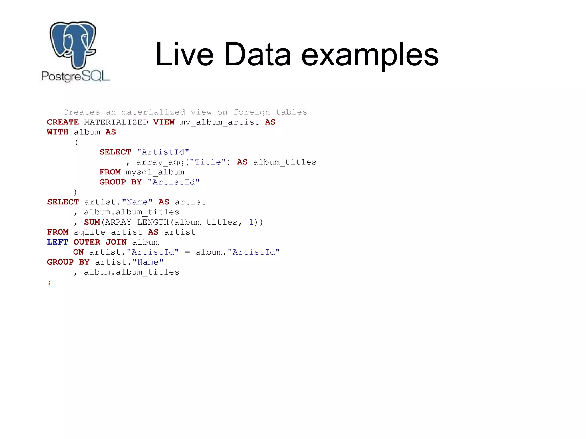 Live Data examples
-- Creates an materialized view on foreign tables
CREATE MATERIALIZED VIEW mv_album_artist AS
WITH album AS
(
SELECT "ArtistId"
, array_agg("Title") AS album_titles
FROM mysql_album
GROUP BY "ArtistId"
)
SELECT artist."Name" AS artist
, album.album_titles
, SUM(ARRAY_LENGTH(album_titles, 1))
FROM sqlite_artist AS artist
LEFT OUTER JOIN album
ON artist."ArtistId" = album."ArtistId"
GROUP BY artist."Name"
, album.album_titles
;
 
