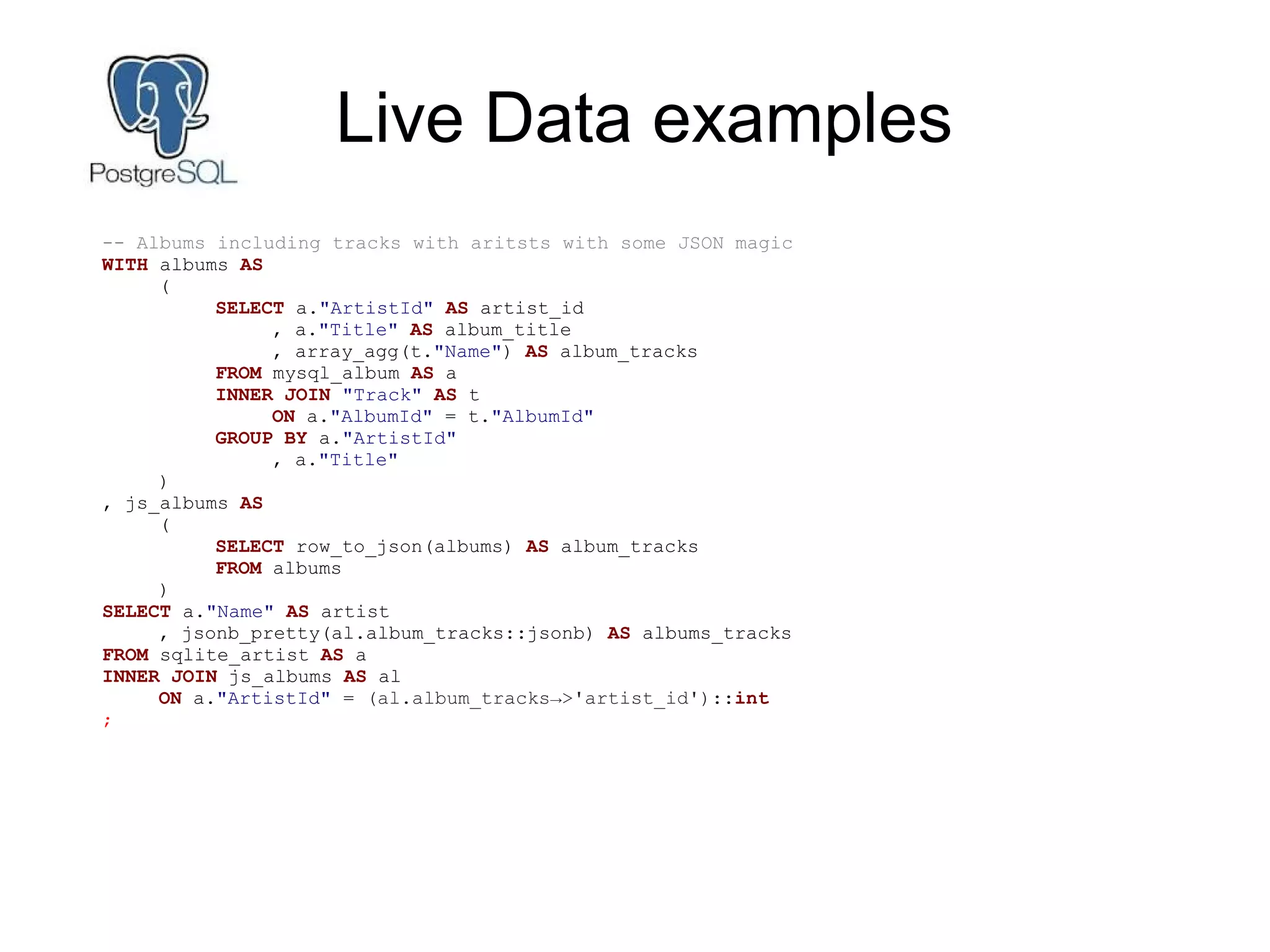 Live Data examples
-- Albums including tracks with aritsts with some JSON magic
WITH albums AS
(
SELECT a."ArtistId" AS artist_id
, a."Title" AS album_title
, array_agg(t."Name") AS album_tracks
FROM mysql_album AS a
INNER JOIN "Track" AS t
ON a."AlbumId" = t."AlbumId"
GROUP BY a."ArtistId"
, a."Title"
)
, js_albums AS
(
SELECT row_to_json(albums) AS album_tracks
FROM albums
)
SELECT a."Name" AS artist
, jsonb_pretty(al.album_tracks::jsonb) AS albums_tracks
FROM sqlite_artist AS a
INNER JOIN js_albums AS al
ON a."ArtistId" = (al.album_tracks→>'artist_id')::int
;
 