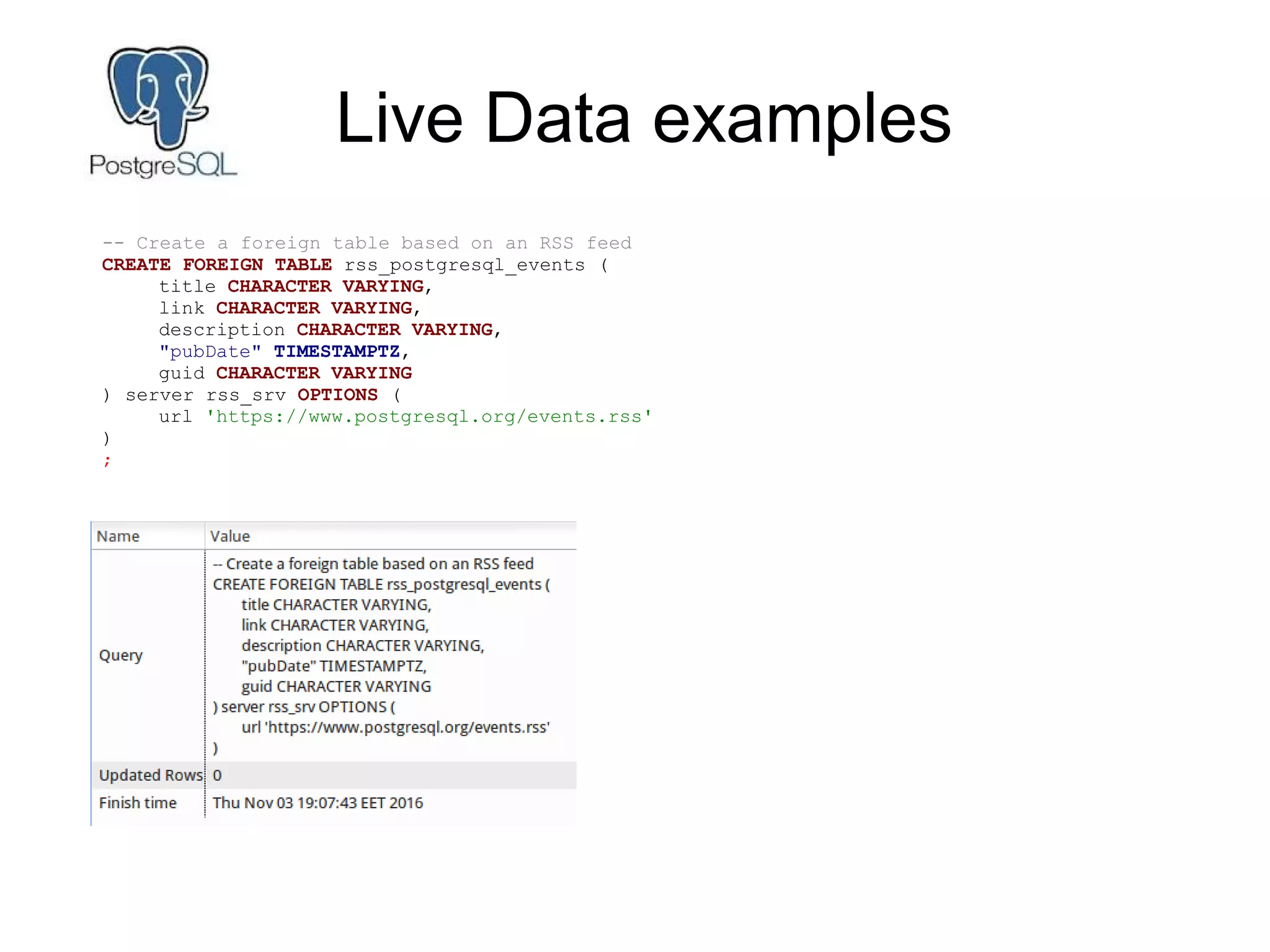 Live Data examples
-- Create a foreign table based on an RSS feed
CREATE FOREIGN TABLE rss_postgresql_events (
title CHARACTER VARYING,
link CHARACTER VARYING,
description CHARACTER VARYING,
"pubDate" TIMESTAMPTZ,
guid CHARACTER VARYING
) server rss_srv OPTIONS (
url 'https://www.postgresql.org/events.rss'
)
;
 