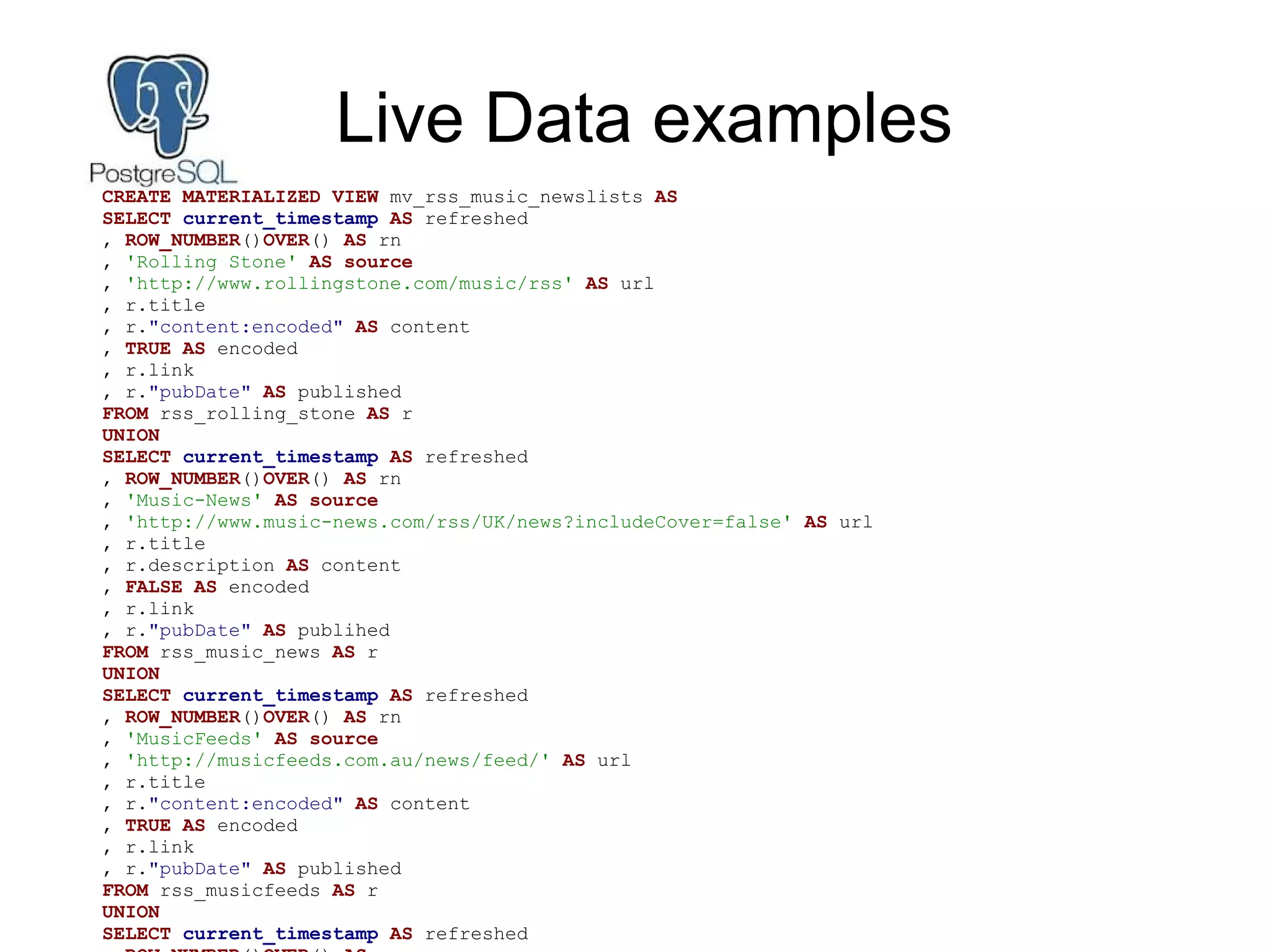 Live Data examples
CREATE MATERIALIZED VIEW mv_rss_music_newslists AS
SELECT current_timestamp AS refreshed
, ROW_NUMBER()OVER() AS rn
, 'Rolling Stone' AS source
, 'http://www.rollingstone.com/music/rss' AS url
, r.title
, r."content:encoded" AS content
, TRUE AS encoded
, r.link
, r."pubDate" AS published
FROM rss_rolling_stone AS r
UNION
SELECT current_timestamp AS refreshed
, ROW_NUMBER()OVER() AS rn
, 'Music-News' AS source
, 'http://www.music-news.com/rss/UK/news?includeCover=false' AS url
, r.title
, r.description AS content
, FALSE AS encoded
, r.link
, r."pubDate" AS publihed
FROM rss_music_news AS r
UNION
SELECT current_timestamp AS refreshed
, ROW_NUMBER()OVER() AS rn
, 'MusicFeeds' AS source
, 'http://musicfeeds.com.au/news/feed/' AS url
, r.title
, r."content:encoded" AS content
, TRUE AS encoded
, r.link
, r."pubDate" AS published
FROM rss_musicfeeds AS r
UNION
SELECT current_timestamp AS refreshed
 