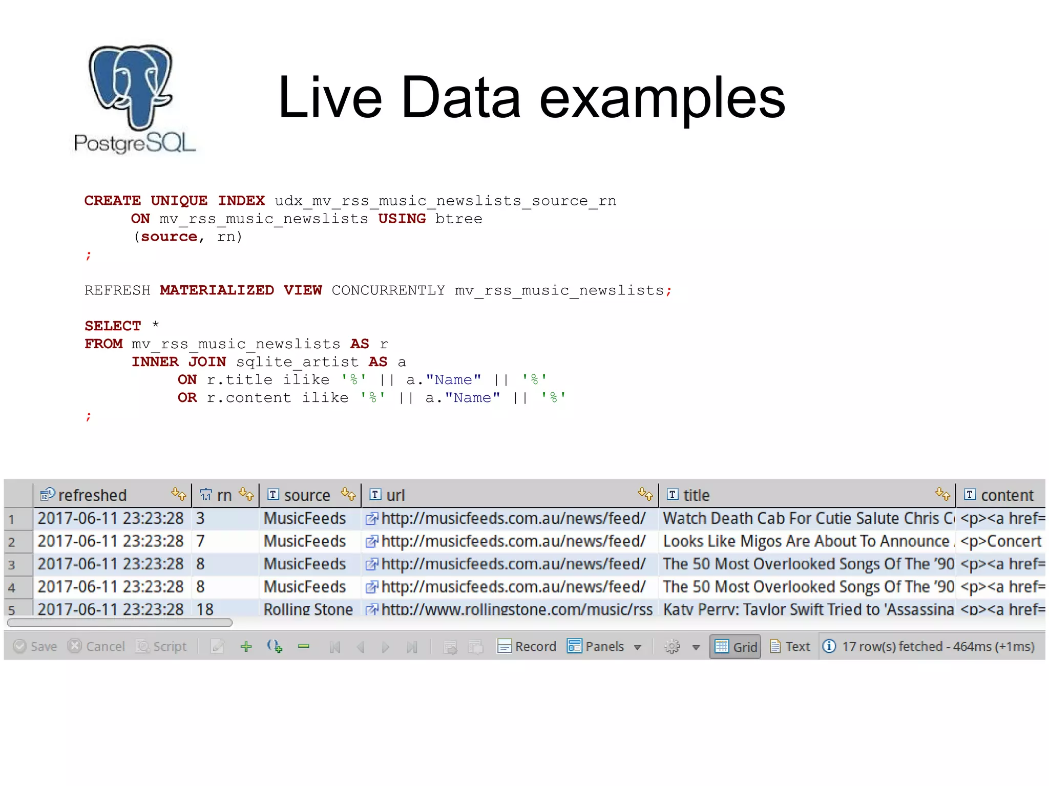Live Data examples
CREATE UNIQUE INDEX udx_mv_rss_music_newslists_source_rn
ON mv_rss_music_newslists USING btree
(source, rn)
;
REFRESH MATERIALIZED VIEW CONCURRENTLY mv_rss_music_newslists;
SELECT *
FROM mv_rss_music_newslists AS r
INNER JOIN sqlite_artist AS a
ON r.title ilike '%' || a."Name" || '%'
OR r.content ilike '%' || a."Name" || '%'
;
 