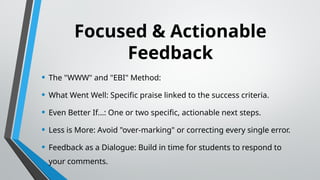 Focused & Actionable
Feedback
• The "WWW" and "EBI" Method:
• What Went Well: Specific praise linked to the success criteria.
• Even Better If...: One or two specific, actionable next steps.
• Less is More: Avoid "over-marking" or correcting every single error.
• Feedback as a Dialogue: Build in time for students to respond to
your comments.
 
