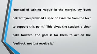 "Instead of writing 'vague' in the margin, try 'Even
Better If you provided a specific example from the text
to support this point.' This gives the student a clear
path forward. The goal is for them to act on the
feedback, not just receive it."
 