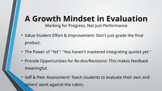 A Growth Mindset in Evaluation
Marking for Progress, Not Just Performance
• Value Student Effort & Improvement: Don't just grade the final
product.
• The Power of "Yet": "You haven't mastered integrating quotes yet."
• Provide Opportunities for Re-dos/Revisions: This makes feedback
meaningful.
• Self & Peer Assessment: Teach students to evaluate their own and
others' work against the rubric.
 