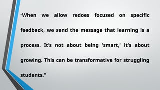 "When we allow redoes focused on specific
feedback, we send the message that learning is a
process. It’s not about being 'smart,' it's about
growing. This can be transformative for struggling
students."
 