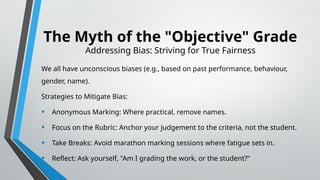 The Myth of the "Objective" Grade
Addressing Bias: Striving for True Fairness
We all have unconscious biases (e.g., based on past performance, behaviour,
gender, name).
Strategies to Mitigate Bias:
• Anonymous Marking: Where practical, remove names.
• Focus on the Rubric: Anchor your judgement to the criteria, not the student.
• Take Breaks: Avoid marathon marking sessions where fatigue sets in.
• Reflect: Ask yourself, "Am I grading the work, or the student?"
 