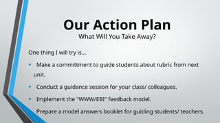 Our Action Plan
What Will You Take Away?
One thing I will try is...
• Make a committment to guide students about rubric from next
unit.
• Conduct a guidance session for your class/ colleagues.
• Implement the "WWW/EBI" feedback model.
• Prepare a model answers booklet for guiding students/ teachers.
 