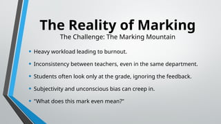 The Reality of Marking
The Challenge: The Marking Mountain
• Heavy workload leading to burnout.
• Inconsistency between teachers, even in the same department.
• Students often look only at the grade, ignoring the feedback.
• Subjectivity and unconscious bias can creep in.
• "What does this mark even mean?"
 