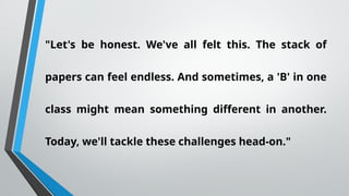 "Let's be honest. We've all felt this. The stack of
papers can feel endless. And sometimes, a 'B' in one
class might mean something different in another.
Today, we'll tackle these challenges head-on."
 