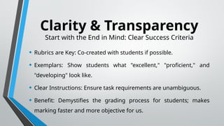 Clarity & Transparency
Start with the End in Mind: Clear Success Criteria
• Rubrics are Key: Co-created with students if possible.
• Exemplars: Show students what "excellent," "proficient," and
"developing" look like.
• Clear Instructions: Ensure task requirements are unambiguous.
• Benefit: Demystifies the grading process for students; makes
marking faster and more objective for us.
 