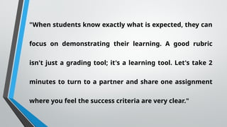 "When students know exactly what is expected, they can
focus on demonstrating their learning. A good rubric
isn't just a grading tool; it's a learning tool. Let's take 2
minutes to turn to a partner and share one assignment
where you feel the success criteria are very clear."
 