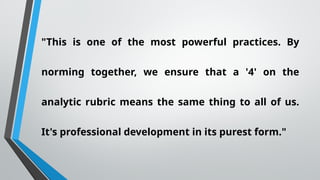 "This is one of the most powerful practices. By
norming together, we ensure that a '4' on the
analytic rubric means the same thing to all of us.
It's professional development in its purest form."
 