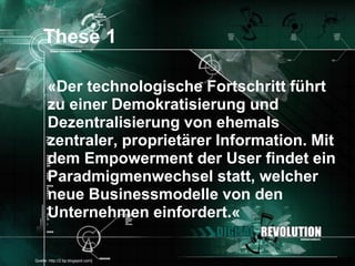These 1

       «Der technologische Fortschritt führt
       zu einer Demokratisierung und
       Dezentralisierung von ehemals
       zentraler, proprietärer Information. Mit
       dem Empowerment der User findet ein
       Paradmigmenwechsel statt, welcher
       neue Businessmodelle von den
       Unternehmen einfordert.«

[Quelle: http://2.bp.blogspot.com]            Seite 13
 
