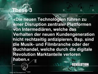 These 3
       «Die neuen Technologien führen zu
       einer Disruption zentraler Plattformen
       von Intermediären, welche das
       Verhalten der neuen Kundengeneration
       nicht rechtzeitig antizipieren. Bsp. sind
       die Musik- und Filmbranche oder der
       Buchhandel, welche durch die digitale
       Revolution Marktanteile verloren
       haben.«

[Quelle: http://2.bp.blogspot.com]            Seite 25
 