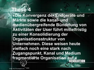 These 4
       «Die Konvergenz der Endgeräte und
       Märkte sowie die kanal- und
       medienübergreifende Bündelung von
       Aktivitäten der User führt mittelfristig
       zu einer Konsolidierung der
       Organisationsstruktur von
       Unternehmen. Diese weisen heute
       vielfach noch eine stark nach
       Zugangspunkt, Kanal und Medium
       fragmentierte Organisation auf.«

[Quelle: http://2.bp.blogspot.com]                Seite 26
 