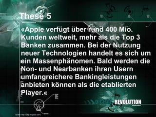 These 5
       «Apple verfügt über rund 400 Mio.
       Kunden weltweit, mehr als die Top 3
       Banken zusammen. Bei der Nutzung
       neuer Technologien handelt es sich um
       ein Massenphänomen. Bald werden die
       Non- und Nearbanken ihren Usern
       umfangreichere Bankingleistungen
       anbieten können als die etablierten
       Player.«

[Quelle: http://2.bp.blogspot.com]        Seite 27
 