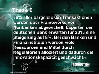 These 6
       «6% aller bargeldlosen Transaktionen
       werden über Frameworks von
       Nonbanken abgewickelt. Experten der
       deutschen Bank erwarten für 2013 eine
       Steigerung auf 8%. Bei den Banken und
       Finanzinstituten werden viele
       Ressourcen und Mittel durch
       Regulatorien alloziert und dadurch die
       Innovationskapazität geschwächt.«


[Quelle: http://2.bp.blogspot.com]        Seite 28
 
