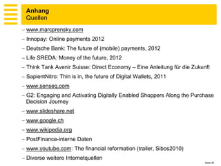 Anhang
 Quellen
 www.marcprensky.com
 Innopay: Online payments 2012
 Deutsche Bank: The future of (mobile) payments, 2012
 Life SREDA: Money of the future, 2012
 Think Tank Avenir Suisse: Direct Economy – Eine Anleitung für die Zukunft
 SapientNitro: Thin is in, the future of Digital Wallets, 2011
 www.senseq.com
 G2: Engaging and Activating Digitally Enabled Shoppers Along the Purchase
  Decision Journey
 www.slideshare.net
 www.google.ch
 www.wikipedia.org
 PostFinance-interne Daten
 www.youtube.com: The financial reformation (trailer, Sibos2010)
 Diverse weitere Internetquellen
                                                                         Seite 48
 