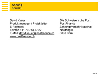 Anhang
 Kontakt



David Kauer                          Die Schweizerische Post
Produktmanager / Projektleiter       PostFinance
E-Payment                            Zahlungsverkehr National
Telefon +41 79 713 57 27             Nordring 8
E-Mail: david.kauer@postfinance.ch   3030 Bern
www.postfinance.ch




                                                                Seite 49
 
