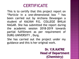 This is to certify that this project report on
“Particle in a one-dimensional box ” has
been carried out by Archana Dewangan a
student of KALYAN P.G. COLLEGE BHILAI
NAGAR. She has submitted the report during
the academic session 2018-2019 towards
partial fulfillment as per requirement of
DURG UNIVERSITY , Durg.
She has carried out the project under my
guidance and this is her original work.
 