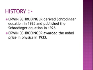  ERWIN SCHRODINGER derived Schrodinger
equation in 1925 and published the
Schrodinger equation in 1926.
 ERWIN SCHRODINGER awarded the nobel
prize in physics in 1933.
 