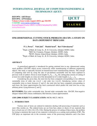 International Journal of Computer Engineering and Technology (IJCET), ISSN 0976-
6367(Print), ISSN 0976 – 6375(Online) Volume 4, Issue 4, July-August (2013), © IAEME
524
ONE-DIMENSIONAL CUTTING STOCK PROBLEM (1D-CSP): A STUDY ON
DATA DEPENDENT TRIM LOSS
P. L. Powar1
, Vinit Jain2
, Manish Saraf3
, Ravi Vishwakarma4
1
Deptt. of Math. & Comp. Sc., R. D. University, Jabalpur 482001, India
2
KEC Int. Company, Panagar, Jabalpur, 482001, India
3
HCET, Dumna Airport Road, Jabalpur, 482001, India
4
Deptt. of Math. & Comp. Sc., R. D. University, Jabalpur 482001, India
ABSTRACT
A generalized approach is introduced for getting minimal trim in one- dimensional cutting
stock problem (1D-CSP) which occurs extensively while manufacturing of different engineering
objects. Our study is especially focused on transmission tower manufacturing industry. The concept
of computing total trim by using the idea of pre-defined sustainable trim has been explored in
previous work of authors. Given m stock lengths ܷଵ, ܷଶ, … , ܷ௠, the cutting plan consists of cutting of
at most two order lengths at a time out of the demanded set of n order lengths ݈ଵ, ݈ଶ, … , ݈௡.
Considering the given data, the total trim has been computed corresponding to two different
sustainable trims of order one (viz.‫ݐ‬௦
ଵ
) and order two (viz.‫ݐ‬௦
ଶ
). Introducing various values of
sustainable trims as knots between ‫ݐ‬௦
ଵ
and ‫ݐ‬௦
ଶ
, the total trim has been computed corresponding to
each knot, the linear approximation has been constructed which predict the total trim loss at any
arbitrary point ‫ݐ‬ lying between ‫ݐ‬௦
ଵ
and ‫ݐ‬௦
ଶ
.
KEYWORDS: First order sustainable trim, Second order sustainable trim, 1D-CSP, Non-negative
integral valued (NIV) linear combination, Hat function, Linear approximation.
AMS (2000) SUBJECT CLASSIFICATION: 90C90; 90C27; 90C10.
1. INTRODUCTION
Various sizes of items are ordered in industries dealing with processing of materials such as
steel, film, textiles etc. The ordered items are cut from bars, plates or sheets of raw materials that
have a fixed size (cf. [10], [14], [15], [16]). During the process of cutting of these items, the problem
for trying to minimize the waste of raw material is referred to as a cutting stock problem (CSP). The
CSP plays an important role in the economic status of the processing industries and it has been
INTERNATIONAL JOURNAL OF COMPUTER ENGINEERING &
TECHNOLOGY (IJCET)
ISSN 0976 – 6367(Print)
ISSN 0976 – 6375(Online)
Volume 4, Issue 4, July-August (2013), pp. 524-538
© IAEME: www.iaeme.com/ijcet.asp
Journal Impact Factor (2013): 6.1302 (Calculated by GISI)
www.jifactor.com
IJCET
© I A E M E
 