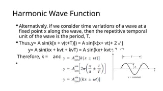 Harmonic Wave Function
 Alternatively, if we consider time variations of a wave at a
fixed point x along the wave, then the repetitive temporal
unit of the wave is the period, T.
 Thus,y= A sin(k[x + v(t+T)]) = A sin[k(x+ vt)+ 2]
y= A sin(kx + kvt + kvT) = A sin[kx+ kvt+ 2]
Therefore, k = and
•
 