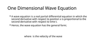 One Dimensional Wave Equation
 A wave equation is a real partial differential equation in which the
second derivative with respect to position x is proportional to the
second derivative with respect to time t.
 Hence, the wave equation has the general form;
where is the velocity of the wave
 