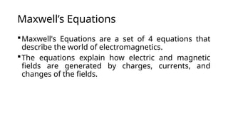 Maxwell’s Equations
Maxwell's Equations are a set of 4 equations that
describe the world of electromagnetics.
The equations explain how electric and magnetic
fields are generated by charges, currents, and
changes of the fields.
 