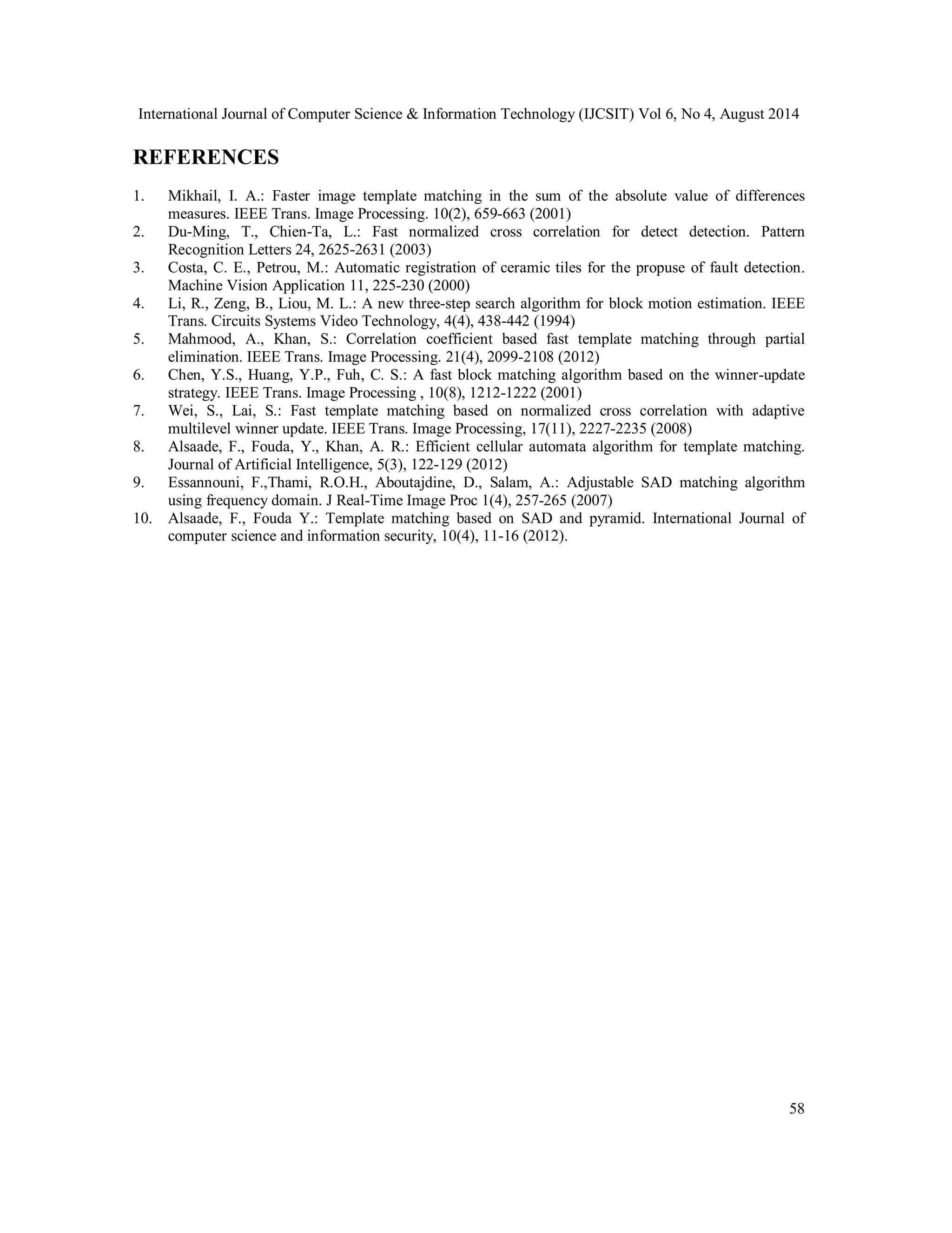 International Journal of Computer Science & Information Technology (IJCSIT) Vol 6, No 4, August 2014 REFERENCES 1. Mikhail, I. A.: Faster image template matching in the sum of the absolute value of differences 58 measures. IEEE Trans. Image Processing. 10(2), 659-663 (2001) 2. Du-Ming, T., Chien-Ta, L.: Fast normalized cross correlation for detect detection. Pattern Recognition Letters 24, 2625-2631 (2003) 3. Costa, C. E., Petrou, M.: Automatic registration of ceramic tiles for the propuse of fault detection. Machine Vision Application 11, 225-230 (2000) 4. Li, R., Zeng, B., Liou, M. L.: A new three-step search algorithm for block motion estimation. IEEE Trans. Circuits Systems Video Technology, 4(4), 438-442 (1994) 5. Mahmood, A., Khan, S.: Correlation coefficient based fast template matching through partial elimination. IEEE Trans. Image Processing. 21(4), 2099-2108 (2012) 6. Chen, Y.S., Huang, Y.P., Fuh, C. S.: A fast block matching algorithm based on the winner-update strategy. IEEE Trans. Image Processing , 10(8), 1212-1222 (2001) 7. Wei, S., Lai, S.: Fast template matching based on normalized cross correlation with adaptive multilevel winner update. IEEE Trans. Image Processing, 17(11), 2227-2235 (2008) 8. Alsaade, F., Fouda, Y., Khan, A. R.: Efficient cellular automata algorithm for template matching. Journal of Artificial Intelligence, 5(3), 122-129 (2012) 9. Essannouni, F.,Thami, R.O.H., Aboutajdine, D., Salam, A.: Adjustable SAD matching algorithm using frequency domain. J Real-Time Image Proc 1(4), 257-265 (2007) 10. Alsaade, F., Fouda Y.: Template matching based on SAD and pyramid. International Journal of computer science and information security, 10(4), 11-16 (2012). 