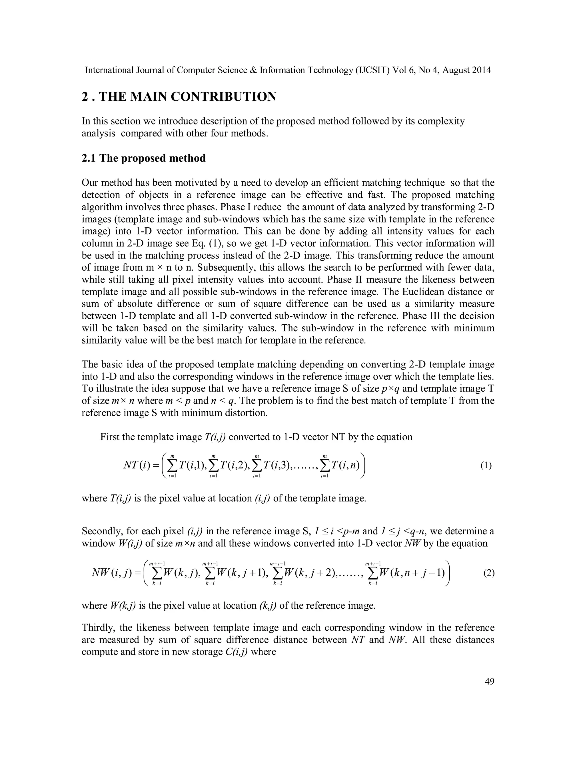 International Journal of Computer Science & Information Technology (IJCSIT) Vol 6, No 4, August 2014 2 . THE MAIN CONTRIBUTION In this section we introduce description of the proposed method followed by its complexity analysis compared with other four methods. 2.1 The proposed method Our method has been motivated by a need to develop an efficient matching technique so that the detection of objects in a reference image can be effective and fast. The proposed matching algorithm involves three phases. Phase I reduce the amount of data analyzed by transforming 2-D images (template image and sub-windows which has the same size with template in the reference image) into 1-D vector information. This can be done by adding all intensity values for each column in 2-D image see Eq. (1), so we get 1-D vector information. This vector information will be used in the matching process instead of the 2-D image. This transforming reduce the amount of image from m × n to n. Subsequently, this allows the search to be performed with fewer data, while still taking all pixel intensity values into account. Phase II measure the likeness between template image and all possible sub-windows in the reference image. The Euclidean distance or sum of absolute difference or sum of square difference can be used as a similarity measure between 1-D template and all 1-D converted sub-window in the reference. Phase III the decision will be taken based on the similarity values. The sub-window in the reference with minimum similarity value will be the best match for template in the reference. The basic idea of the proposed template matching depending on converting 2-D template image into 1-D and also the corresponding windows in the reference image over which the template lies. To illustrate the idea suppose that we have a reference image S of size p×q and template image T of size m× n where m < p and n < q. The problem is to find the best match of template T from the reference image S with minimum distortion. ( ) ( ,1), ( ,2), ( ,3),, ( , ) (1) NW i j W k j W k j W k j  W k n j (2) 49 First the template image T(i,j) converted to 1-D vector NT by the equation        NT i T i T i T i T i n  m i m i m i m     i 1 1 1 1 where T(i,j) is the pixel value at location (i,j) of the template image. Secondly, for each pixel (i,j) in the reference image S, 1 ≤ i <p-m and 1 ≤ j <q-n, we determine a window W(i,j) of size m×n and all these windows converted into 1-D vector NW by the equation                m i           1 1 1 1 ( , ) ( , ), ( , 1), ( , 2), , ( , 1) k i m i k i m i k i m i k i where W(k,j) is the pixel value at location (k,j) of the reference image. Thirdly, the likeness between template image and each corresponding window in the reference are measured by sum of square difference distance between NT and NW. All these distances compute and store in new storage C(i,j) where 