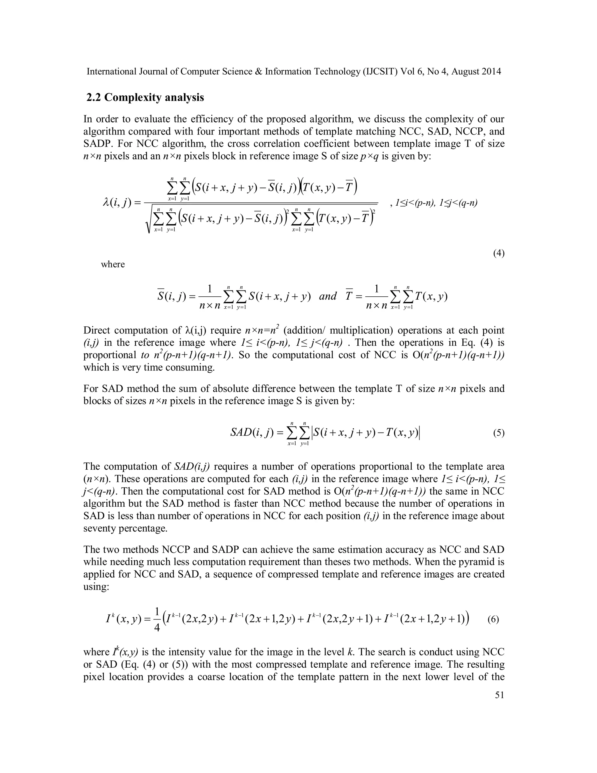 International Journal of Computer Science & Information Technology (IJCSIT) Vol 6, No 4, August 2014 2.2 Complexity analysis In order to evaluate the efficiency of the proposed algorithm, we discuss the complexity of our algorithm compared with four important methods of template matching NCC, SAD, NCCP, and SADP. For NCC algorithm, the cross correlation coefficient between template image T of size n×n pixels and an n×n pixels block in reference image S of size p×q is given by: ( , ) ( , ) ( , ) (5) I k (x, y)  1 I k1 x y  I k1 x  y  I k1 x y   I k1 x  y  (6) 51     ( , ) ( , ) ( , ) ( , ) , 1≤i<(p-n), 1≤j<(q-n) 1 1 ( , ) ( , ) ( , )   S i  x j  y  S i j T x y  T     2 2          n x n y n x n y n x n y S i x j y S i j T x y T i j 1 1 1 1 (4) where ( , ) 1 ( , ) 1 ( , )             n x n y n x n y T x y n n S i x j y and T n n S i j 1 1 1 1 Direct computation of λ(i,j) require n×n=n2 (addition/ multiplication) operations at each point (i,j) in the reference image where 1≤ i<(p-n), 1≤ j<(q-n) . Then the operations in Eq. (4) is proportional to n2(p-n+1)(q-n+1). So the computational cost of NCC is Ο(n2(p-n+1)(q-n+1)) which is very time consuming. For SAD method the sum of absolute difference between the template T of size n×n pixels and blocks of sizes n×n pixels in the reference image S is given by: n     SAD i j  S i  x j  y  T x y x n y 1 1 The computation of SAD(i,j) requires a number of operations proportional to the template area (n×n). These operations are computed for each (i,j) in the reference image where 1≤ i<(p-n), 1≤ j<(q-n). Then the computational cost for SAD method is Ο(n2(p-n+1)(q-n+1)) the same in NCC algorithm but the SAD method is faster than NCC method because the number of operations in SAD is less than number of operations in NCC for each position (i,j) in the reference image about seventy percentage. The two methods NCCP and SADP can achieve the same estimation accuracy as NCC and SAD while needing much less computation requirement than theses two methods. When the pyramid is applied for NCC and SAD, a sequence of compressed template and reference images are created using:  (2 ,2 ) (2 1,2 ) (2 ,2 1) (2 1,2 1) 4 where Ik(x,y) is the intensity value for the image in the level k. The search is conduct using NCC or SAD (Eq. (4) or (5)) with the most compressed template and reference image. The resulting pixel location provides a coarse location of the template pattern in the next lower level of the 