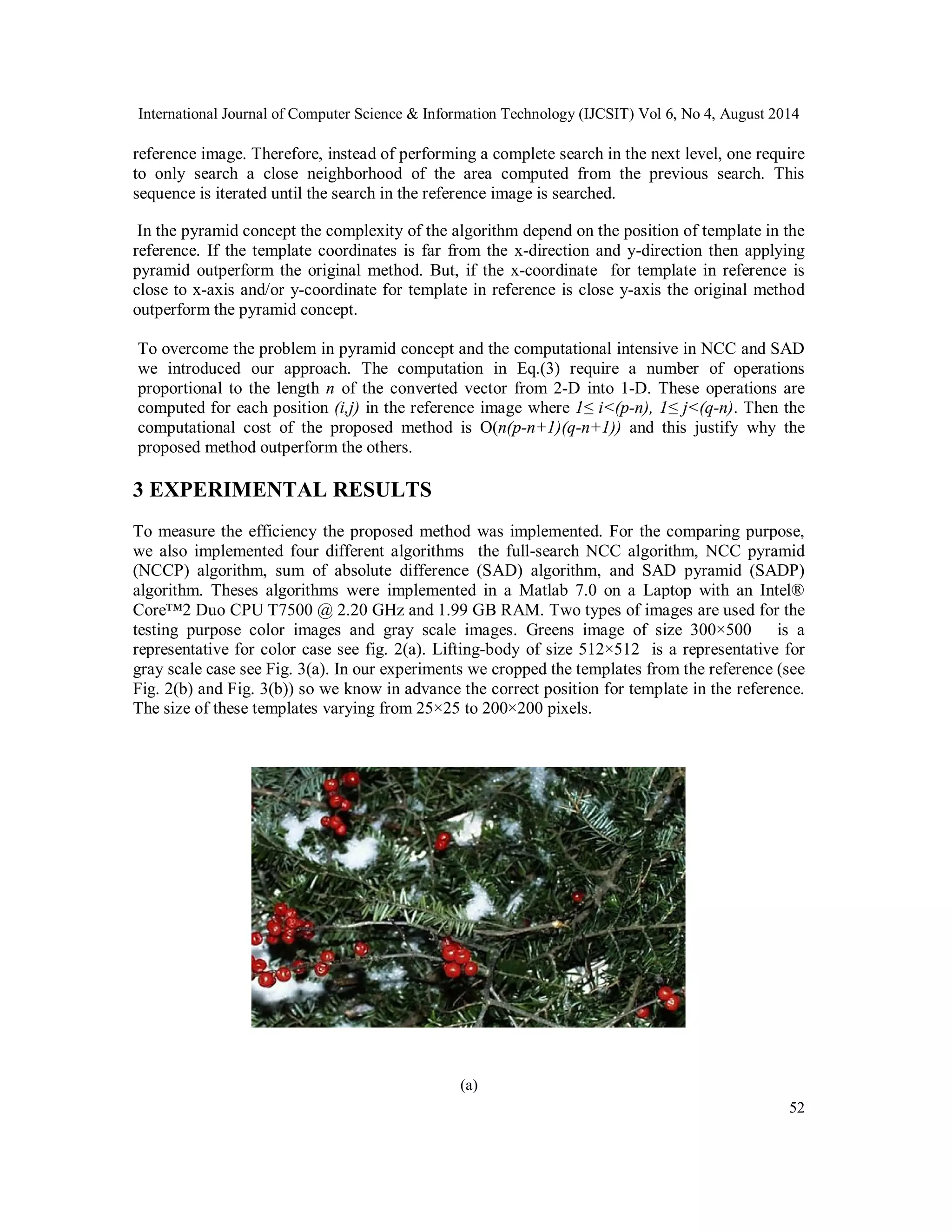 International Journal of Computer Science & Information Technology (IJCSIT) Vol 6, No 4, August 2014 reference image. Therefore, instead of performing a complete search in the next level, one require to only search a close neighborhood of the area computed from the previous search. This sequence is iterated until the search in the reference image is searched. In the pyramid concept the complexity of the algorithm depend on the position of template in the reference. If the template coordinates is far from the x-direction and y-direction then applying pyramid outperform the original method. But, if the x-coordinate for template in reference is close to x-axis and/or y-coordinate for template in reference is close y-axis the original method outperform the pyramid concept. To overcome the problem in pyramid concept and the computational intensive in NCC and SAD we introduced our approach. The computation in Eq.(3) require a number of operations proportional to the length n of the converted vector from 2-D into 1-D. These operations are computed for each position (i,j) in the reference image where 1≤ i<(p-n), 1≤ j<(q-n). Then the computational cost of the proposed method is Ο(n(p-n+1)(q-n+1)) and this justify why the proposed method outperform the others. 3 EXPERIMENTAL RESULTS To measure the efficiency the proposed method was implemented. For the comparing purpose, we also implemented four different algorithms the full-search NCC algorithm, NCC pyramid (NCCP) algorithm, sum of absolute difference (SAD) algorithm, and SAD pyramid (SADP) algorithm. Theses algorithms were implemented in a Matlab 7.0 on a Laptop with an Intel® Core™2 Duo CPU T7500 @ 2.20 GHz and 1.99 GB RAM. Two types of images are used for the testing purpose color images and gray scale images. Greens image of size 300×500 is a representative for color case see fig. 2(a). Lifting-body of size 512×512 is a representative for gray scale case see Fig. 3(a). In our experiments we cropped the templates from the reference (see Fig. 2(b) and Fig. 3(b)) so we know in advance the correct position for template in the reference. The size of these templates varying from 25×25 to 200×200 pixels. 52 (a) 