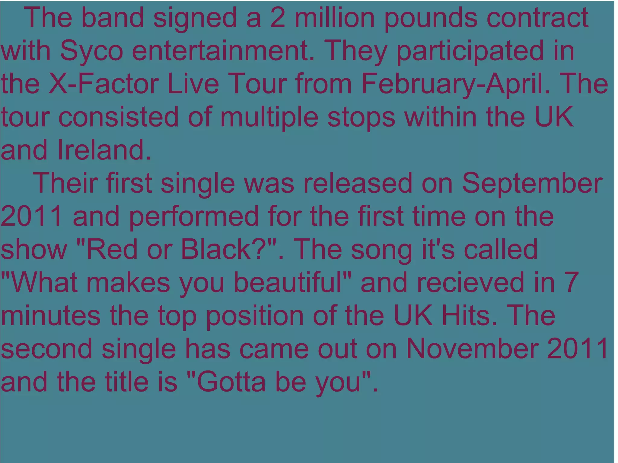 The band signed a 2 million pounds contract
with Syco entertainment. They participated in
the X-Factor Live Tour from February-April. The
tour consisted of multiple stops within the UK
and Ireland.
   Their first single was released on September
2011 and performed for the first time on the
show "Red or Black?". The song it's called
"What makes you beautiful" and recieved in 7
minutes the top position of the UK Hits. The
second single has came out on November 2011
and the title is "Gotta be you".
 