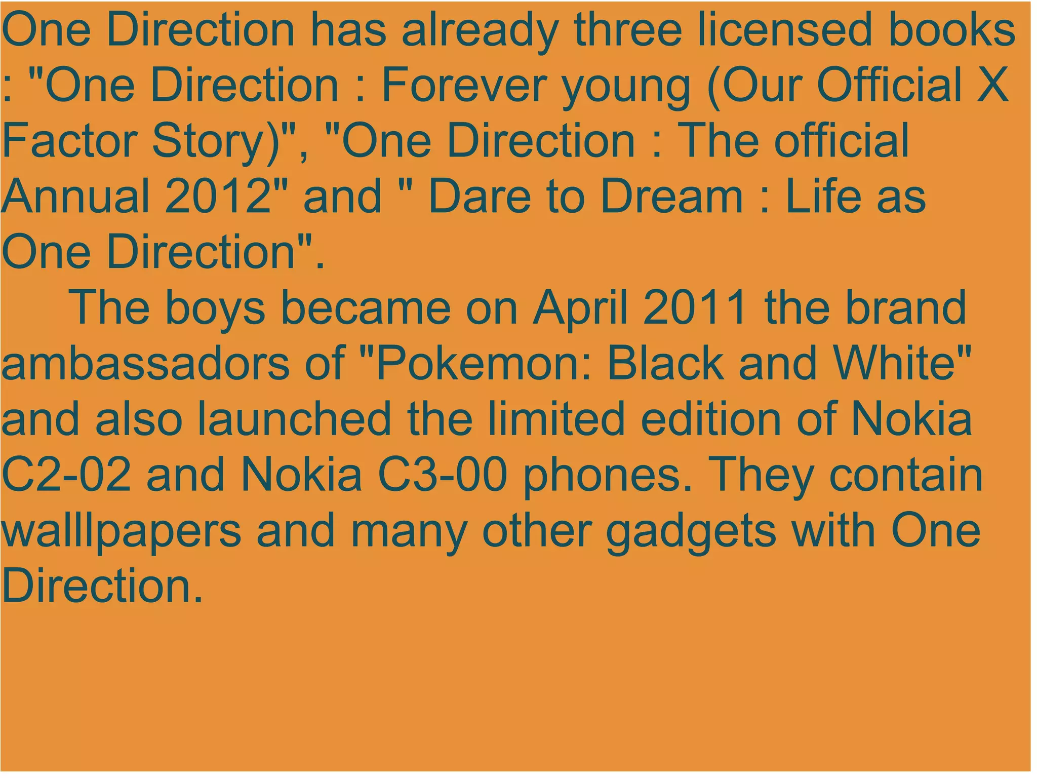 One Direction has already three licensed books
: "One Direction : Forever young (Our Official X
Factor Story)", "One Direction : The official
Annual 2012" and " Dare to Dream : Life as
One Direction".
    The boys became on April 2011 the brand
ambassadors of "Pokemon: Black and White"
and also launched the limited edition of Nokia
C2-02 and Nokia C3-00 phones. They contain
walllpapers and many other gadgets with One
Direction.
 