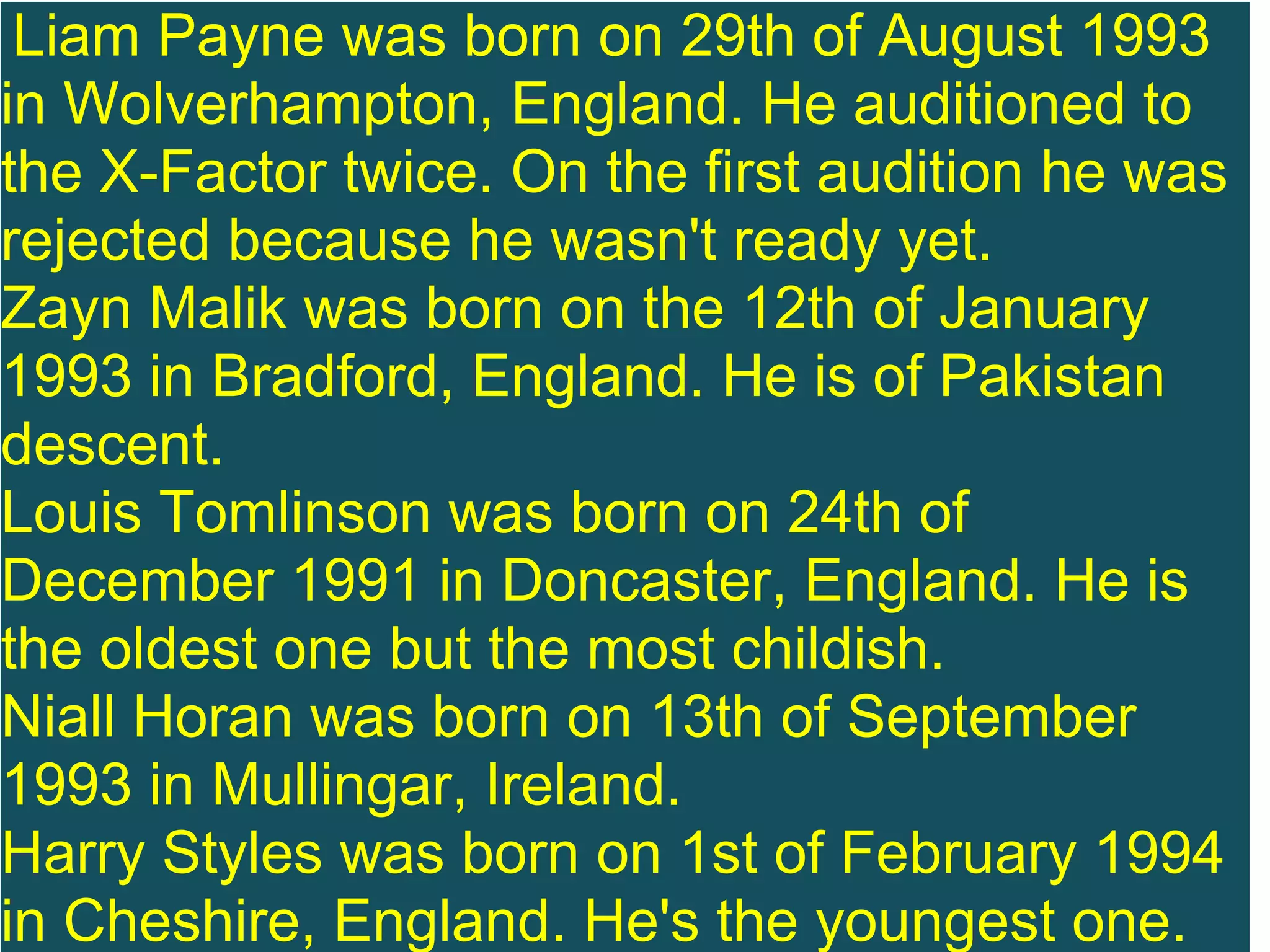Liam Payne was born on 29th of August 1993
in Wolverhampton, England. He auditioned to
the X-Factor twice. On the first audition he was
rejected because he wasn't ready yet.
Zayn Malik was born on the 12th of January
1993 in Bradford, England. He is of Pakistan
descent.
Louis Tomlinson was born on 24th of
December 1991 in Doncaster, England. He is
the oldest one but the most childish.
Niall Horan was born on 13th of September
1993 in Mullingar, Ireland.
Harry Styles was born on 1st of February 1994
in Cheshire, England. He's the youngest one.
 