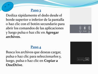Paso 3
Desliza rápidamente el dedo desde el
borde superior o inferior de la pantalla
o haz clic con el botón secundario para
abrir los comandos de las aplicaciones
y luego pulsa o haz clic en Agregar
archivos.
Paso 4
Busca los archivos que deseas cargar,
pulsa o haz clic para seleccionarlos y,
luego, pulsa o haz clic en Copiar a
OneDrive.