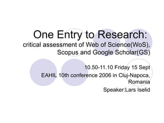 One Entry to Research:   critical assessment of Web of Science(WoS), Scopus and Google Scholar(GS) 10.50-11.10 Friday 15 Sept EAHIL 10th conference 2006 in Cluj-Napoca, Romania Speaker:Lars Iselid 